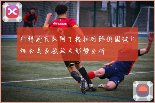 科特迪瓦队阿丁格拉对阵德国破门机会是否被放大形势分析