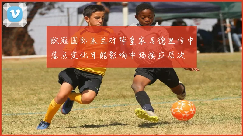 欧冠国际米兰对阵皇家马德里传中落点变化可能影响中场接应层次