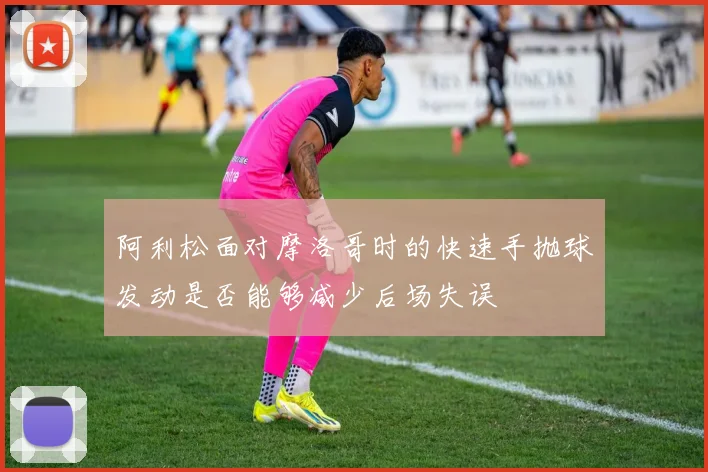 阿利松面对摩洛哥时的快速手抛球发动是否能够减少后场失误