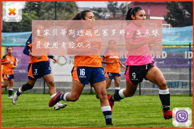 皇家贝蒂斯迎战巴塞罗那，高点球员使用考验双方