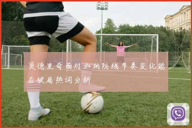 莫德里奇面对加纳防线节奏变化能否破局热词分析