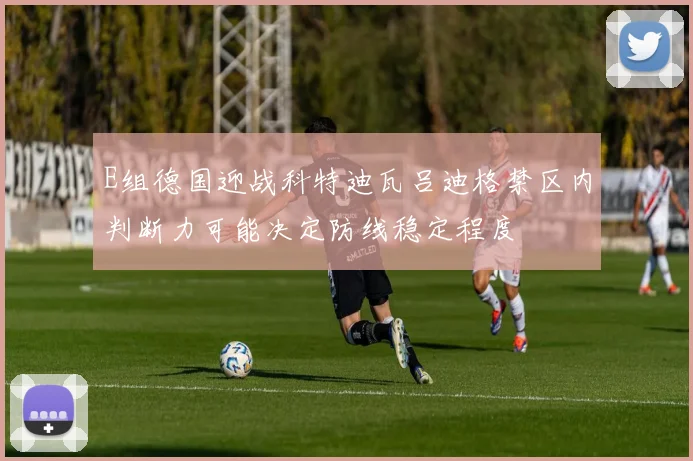 E组德国迎战科特迪瓦吕迪格禁区内判断力可能决定防线稳定程度