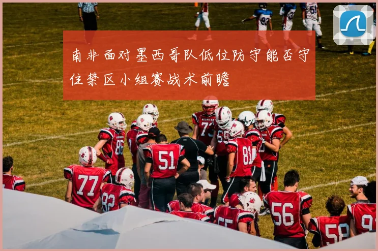 南非面对墨西哥队低位防守能否守住禁区小组赛战术前瞻